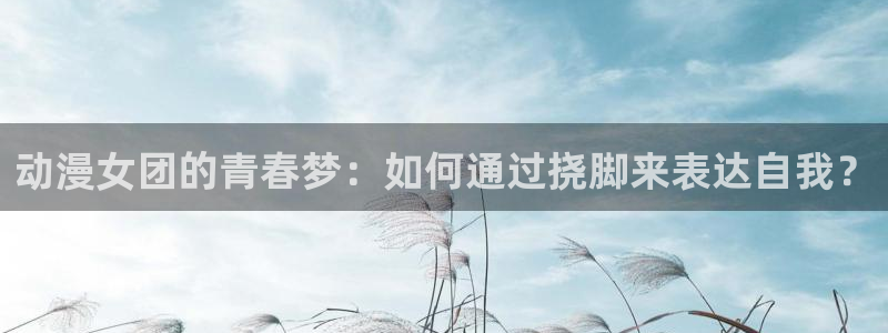 里番漫画在线网站：动漫女团的青春梦：如何通过挠脚来表达自我？